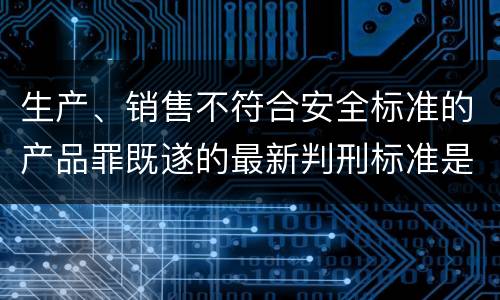 生产、销售不符合安全标准的产品罪既遂的最新判刑标准是什么