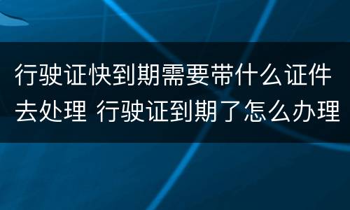 行驶证快到期需要带什么证件去处理 行驶证到期了怎么办理流程