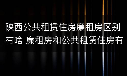 陕西公共租赁住房廉租房区别有啥 廉租房和公共租赁住房有什么区别