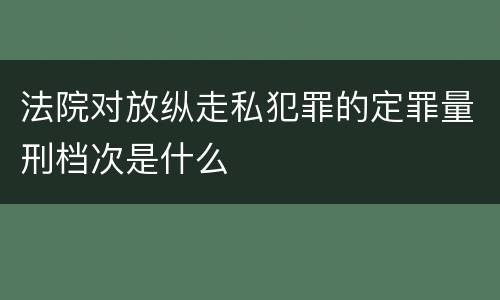 法院对放纵走私犯罪的定罪量刑档次是什么