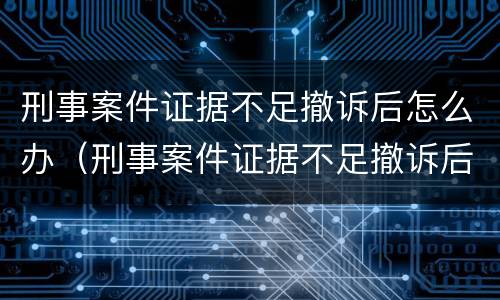 刑事案件证据不足撤诉后怎么办（刑事案件证据不足撤诉后怎么办呢）