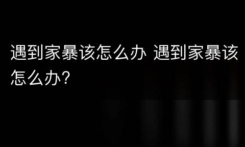 遇到家暴该怎么办 遇到家暴该怎么办?