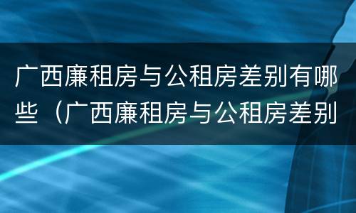 广西廉租房与公租房差别有哪些（广西廉租房与公租房差别有哪些原因）