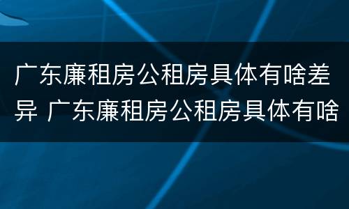 广东廉租房公租房具体有啥差异 广东廉租房公租房具体有啥差异嘛