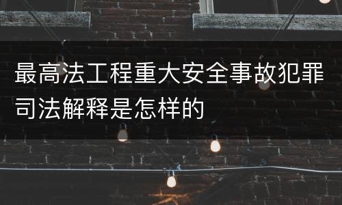 最高法工程重大安全事故犯罪司法解释是怎样的