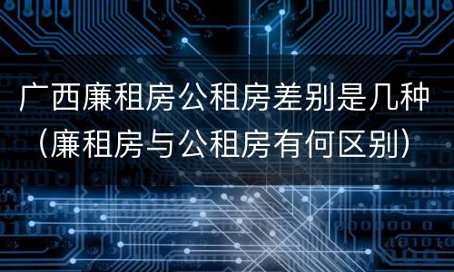 广西廉租房公租房差别是几种（廉租房与公租房有何区别）