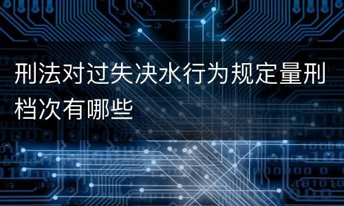刑法对过失决水行为规定量刑档次有哪些
