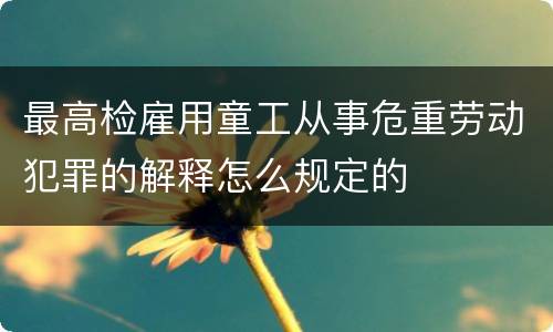 最高检雇用童工从事危重劳动犯罪的解释怎么规定的