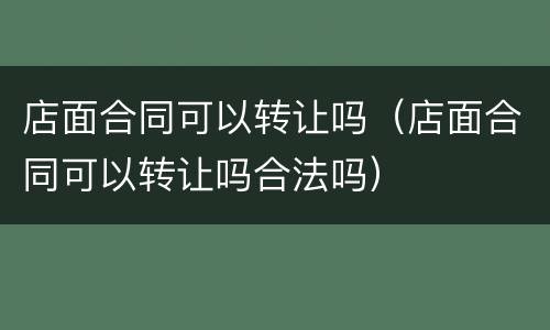 店面合同可以转让吗（店面合同可以转让吗合法吗）