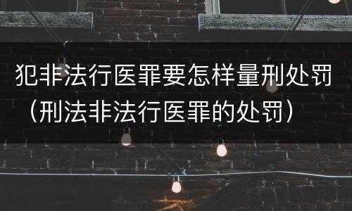 犯非法行医罪要怎样量刑处罚（刑法非法行医罪的处罚）