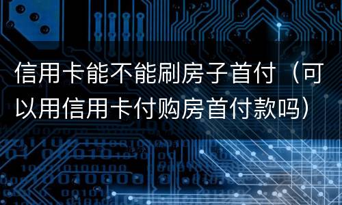 信用卡能不能刷房子首付（可以用信用卡付购房首付款吗）