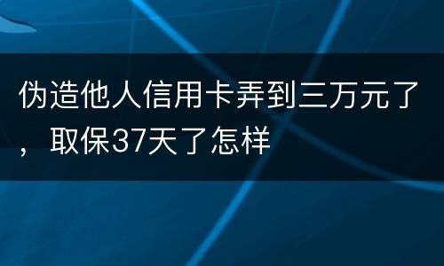 伪造他人信用卡弄到三万元了，取保37天了怎样
