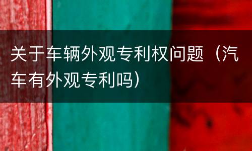 关于车辆外观专利权问题（汽车有外观专利吗）