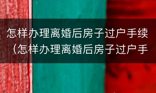 怎样办理离婚后房子过户手续（怎样办理离婚后房子过户手续流程）