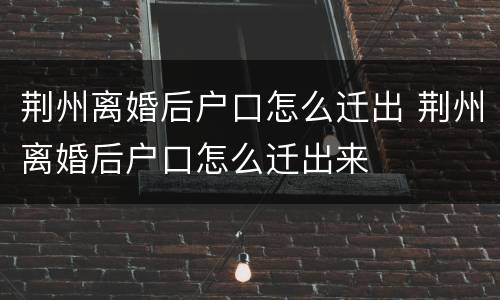 荆州离婚后户口怎么迁出 荆州离婚后户口怎么迁出来