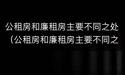公租房和廉租房主要不同之处（公租房和廉租房主要不同之处有哪些）