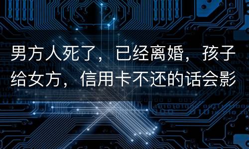 男方人死了，已经离婚，孩子给女方，信用卡不还的话会影响到孩子的诚信吗