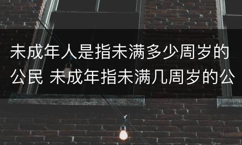 未成年人是指未满多少周岁的公民 未成年指未满几周岁的公民