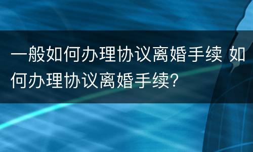 一般如何办理协议离婚手续 如何办理协议离婚手续?
