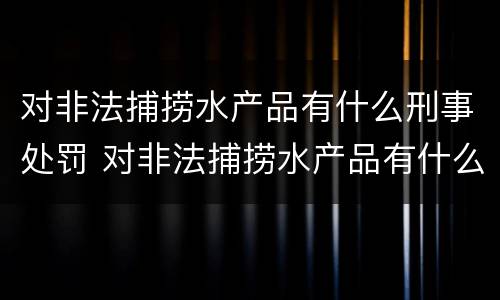 对非法捕捞水产品有什么刑事处罚 对非法捕捞水产品有什么刑事处罚规定