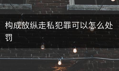 构成放纵走私犯罪可以怎么处罚