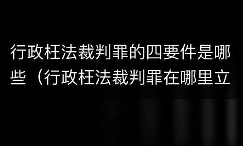 行政枉法裁判罪的四要件是哪些（行政枉法裁判罪在哪里立案）