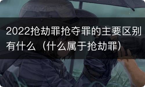 2022抢劫罪抢夺罪的主要区别有什么（什么属于抢劫罪）