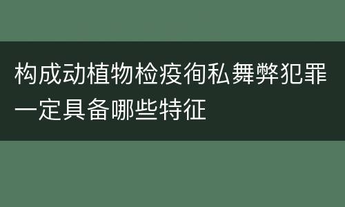 构成动植物检疫徇私舞弊犯罪一定具备哪些特征