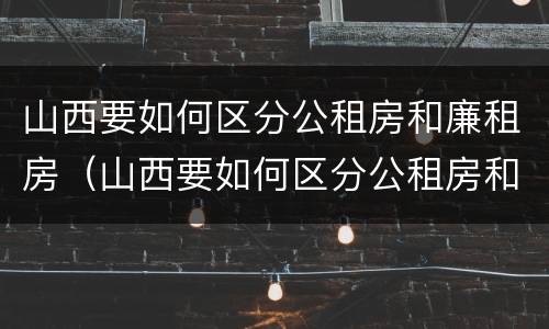 山西要如何区分公租房和廉租房（山西要如何区分公租房和廉租房呢）