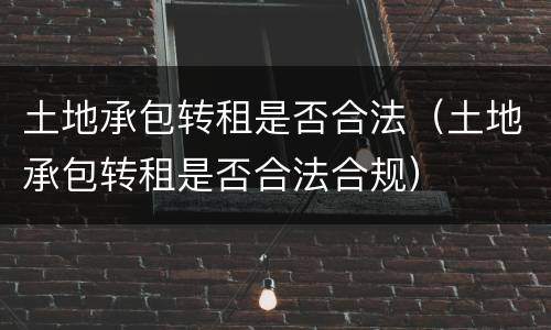 土地承包转租是否合法（土地承包转租是否合法合规）