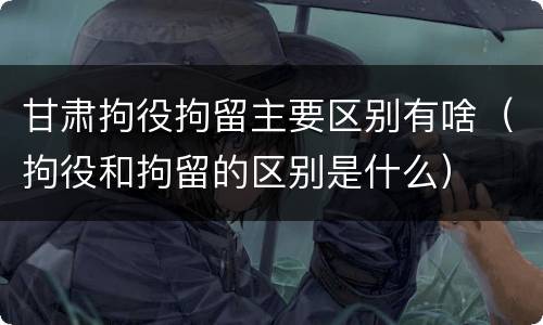 甘肃拘役拘留主要区别有啥（拘役和拘留的区别是什么）