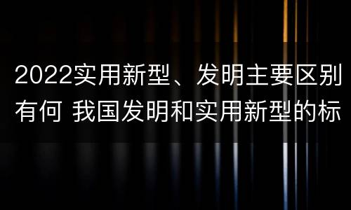 2022实用新型、发明主要区别有何 我国发明和实用新型的标准