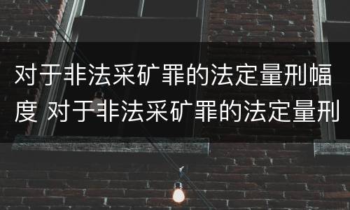 对于非法采矿罪的法定量刑幅度 对于非法采矿罪的法定量刑幅度是多少
