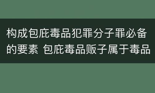 构成包庇毒品犯罪分子罪必备的要素 包庇毒品贩子属于毒品犯罪吗