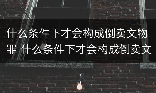 什么条件下才会构成倒卖文物罪 什么条件下才会构成倒卖文物罪名