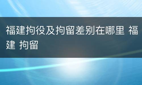 福建拘役及拘留差别在哪里 福建 拘留