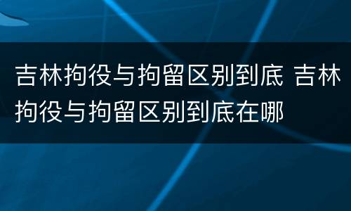 吉林拘役与拘留区别到底 吉林拘役与拘留区别到底在哪