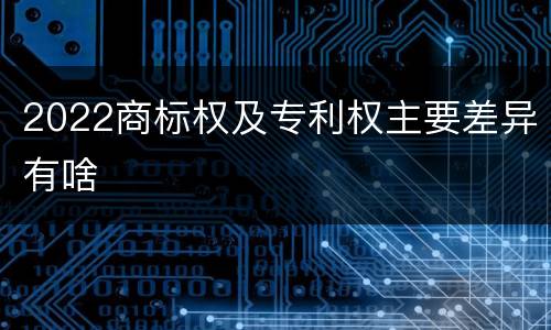 2022商标权及专利权主要差异有啥