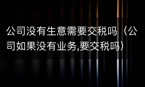 公司没有生意需要交税吗（公司如果没有业务,要交税吗）