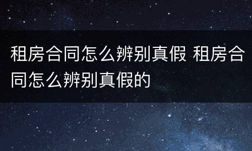 租房合同怎么辨别真假 租房合同怎么辨别真假的