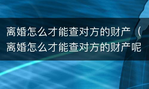 离婚怎么才能查对方的财产（离婚怎么才能查对方的财产呢）