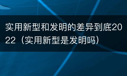 实用新型和发明的差异到底2022（实用新型是发明吗）