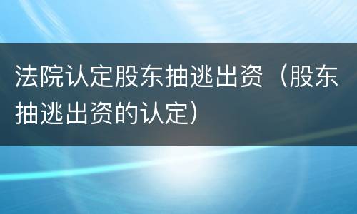 法院认定股东抽逃出资（股东抽逃出资的认定）