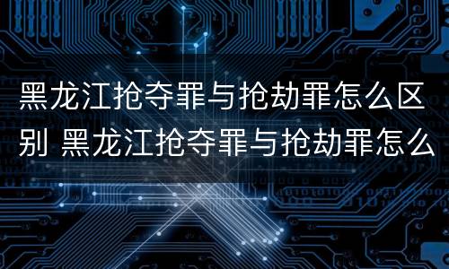 黑龙江抢夺罪与抢劫罪怎么区别 黑龙江抢夺罪与抢劫罪怎么区别的