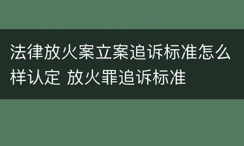 法律放火案立案追诉标准怎么样认定 放火罪追诉标准