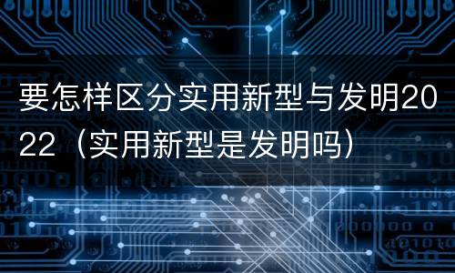 要怎样区分实用新型与发明2022（实用新型是发明吗）