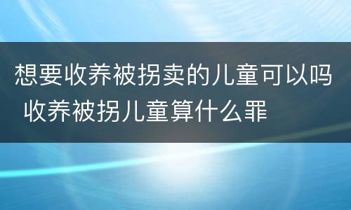 想要收养被拐卖的儿童可以吗 收养被拐儿童算什么罪