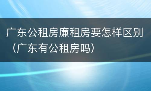 广东公租房廉租房要怎样区别（广东有公租房吗）