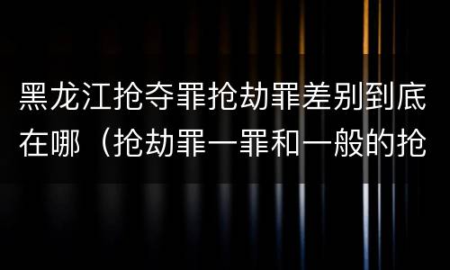 黑龙江抢夺罪抢劫罪差别到底在哪（抢劫罪一罪和一般的抢劫罪）