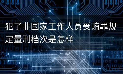 犯了非国家工作人员受贿罪规定量刑档次是怎样
